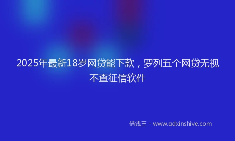 2025年最新18岁网贷能下款，罗列五个网贷无视不查征信软件