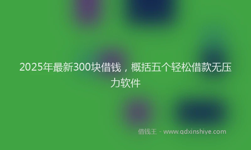 2025年最新300块借钱，概括五个轻松借款无压力软件