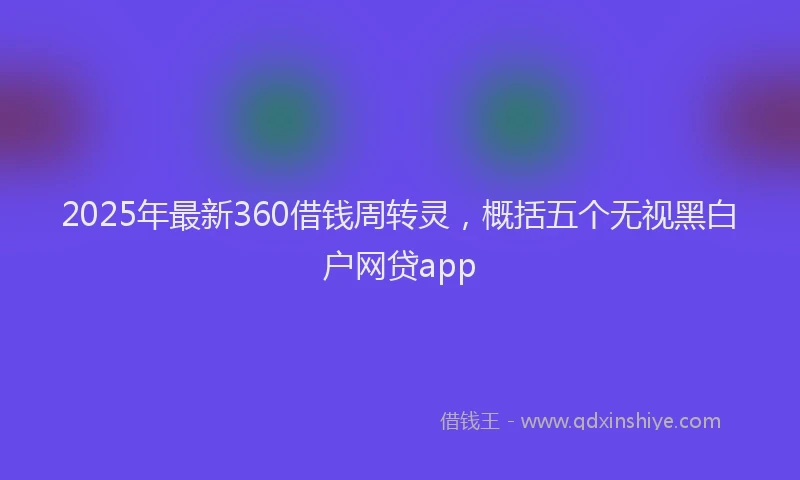 2025年最新360借钱周转灵，概括五个无视黑白户网贷app