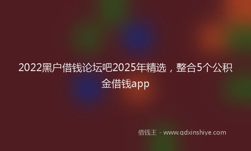 2022黑户借钱论坛吧2025年精选，整合5个公积金借钱app