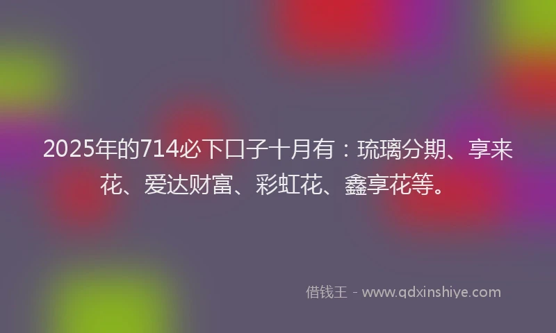 2025年的714必下口子十月有：琉璃分期、享来花、爱达财富、彩虹花、鑫享花等。