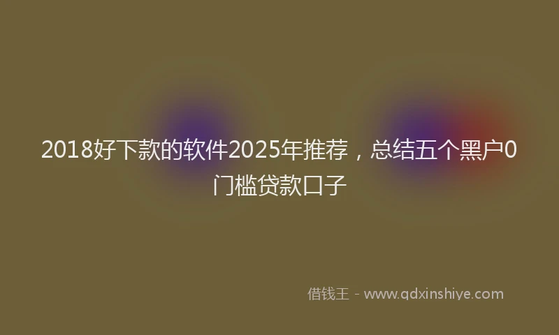 2018好下款的软件2025年推荐，总结五个黑户0门槛贷款口子