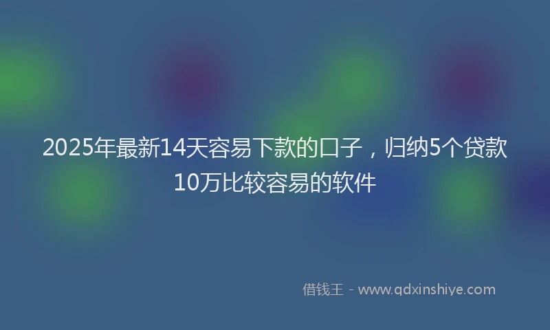 2025年最新14天容易下款的口子，归纳5个贷款10万比较容易的软件