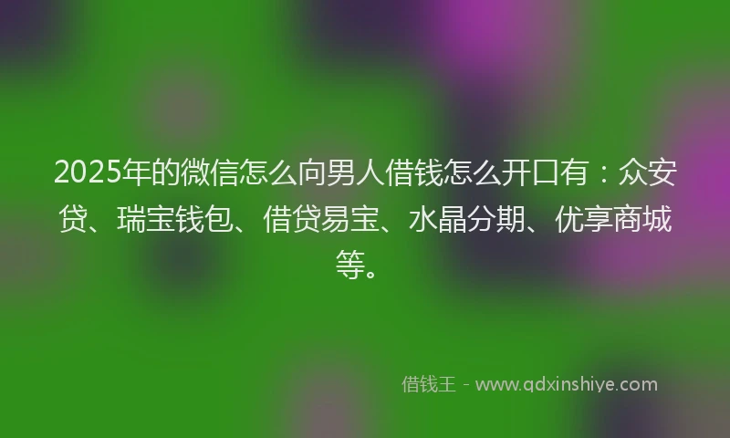 2025年的微信怎么向男人借钱怎么开口有：众安贷、瑞宝钱包、借贷易宝、水晶分期、优享商城等。