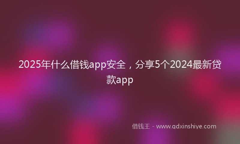 2025年什么借钱app安全，分享5个2024最新贷款app