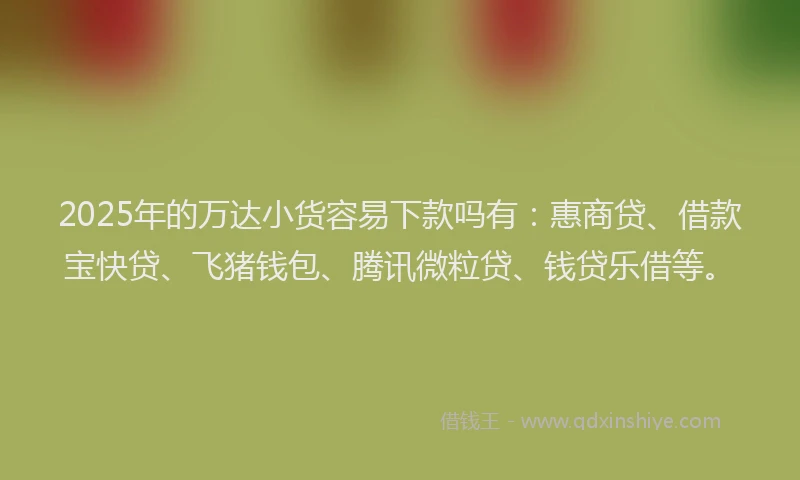2025年的万达小货容易下款吗有：惠商贷、借款宝快贷、飞猪钱包、腾讯微粒贷、钱贷乐借等。