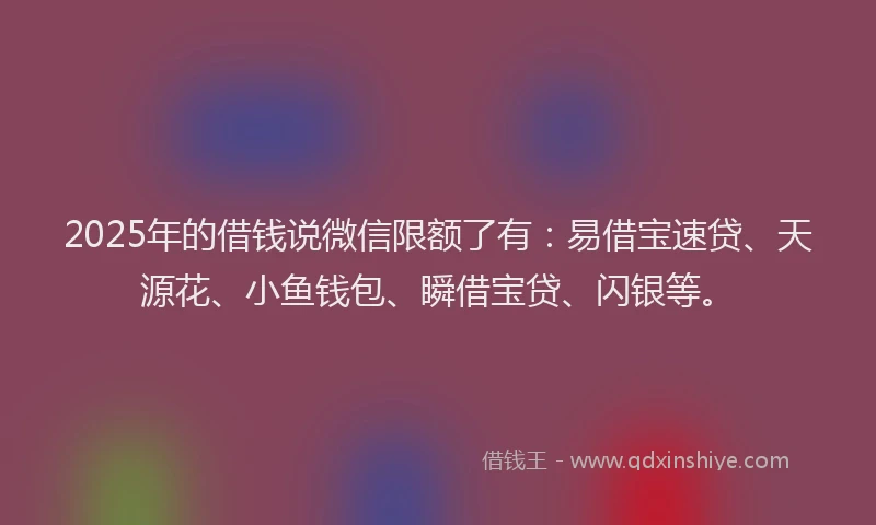 2025年的借钱说微信限额了有：易借宝速贷、天源花、小鱼钱包、瞬借宝贷、闪银等。