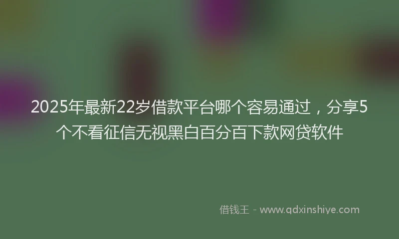 2025年最新22岁借款平台哪个容易通过，分享5个不看征信无视黑白百分百下款网贷软件