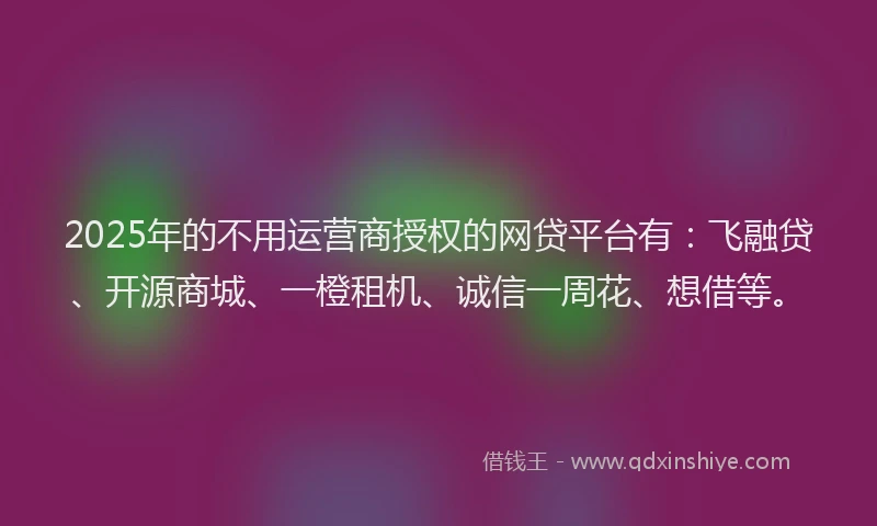 2025年的不用运营商授权的网贷平台有：飞融贷、开源商城、一橙租机、诚信一周花、想借等。