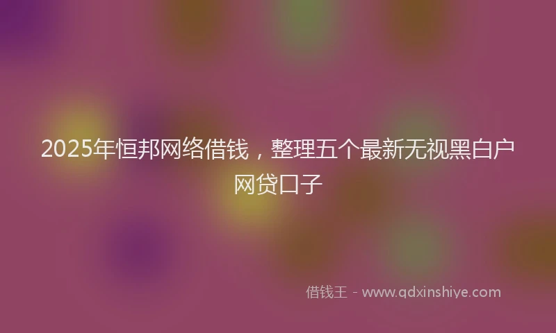 2025年恒邦网络借钱，整理五个最新无视黑白户网贷口子