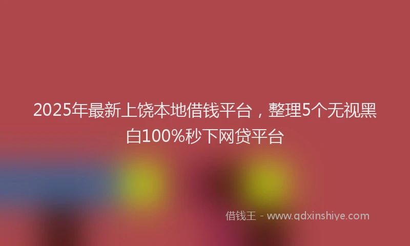 2025年最新上饶本地借钱平台，整理5个无视黑白100%秒下网贷平台