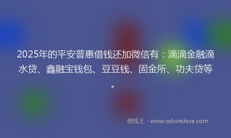 2025年的平安普惠借钱还加微信有：滴滴金融滴水贷、鑫融宝钱包、豆豆钱、固金所、功夫贷等。