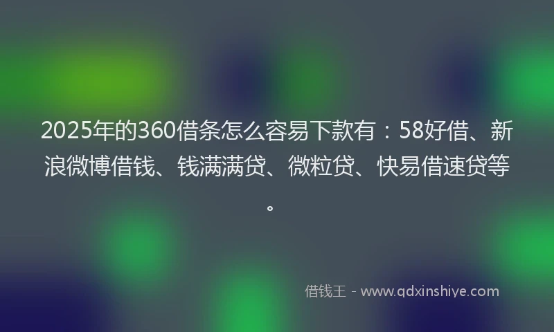 2025年的360借条怎么容易下款有：58好借、新浪微博借钱、钱满满贷、微粒贷、快易借速贷等。