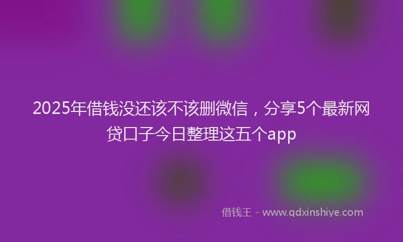 2025年借钱没还该不该删微信，分享5个最新网贷口子今日整理这五个app