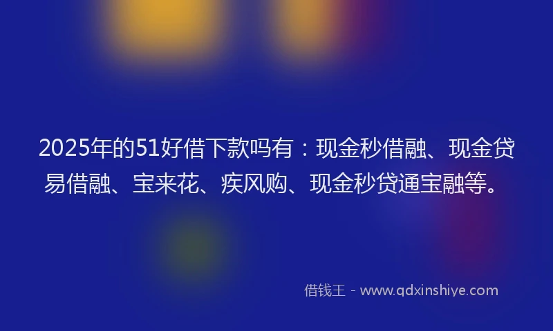 2025年的51好借下款吗有：现金秒借融、现金贷易借融、宝来花、疾风购、现金秒贷通宝融等。