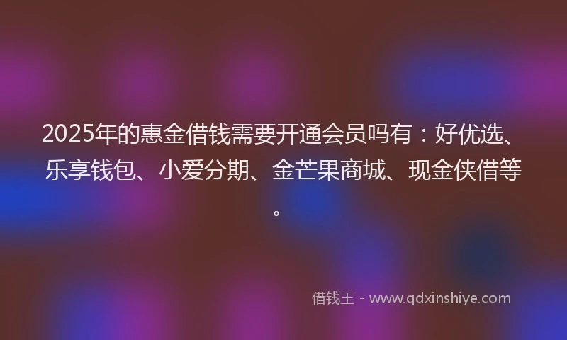 2025年的惠金借钱需要开通会员吗有：好优选、乐享钱包、小爱分期、金芒果商城、现金侠借等。