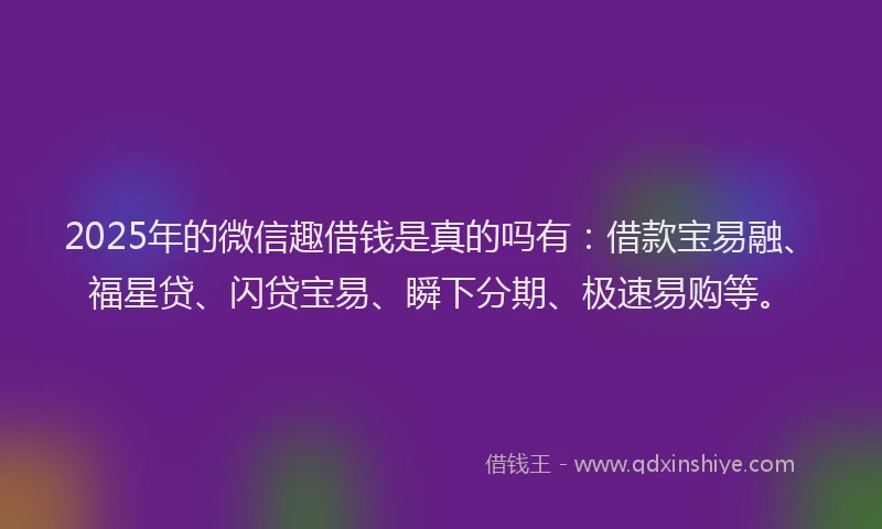 2025年的微信趣借钱是真的吗有：借款宝易融、福星贷、闪贷宝易、瞬下分期、极速易购等。