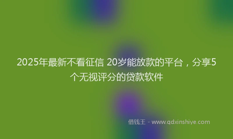 2025年最新不看征信 20岁能放款的平台，分享5个无视评分的贷款软件
