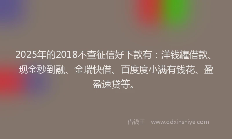 2025年的2018不查征信好下款有：洋钱罐借款、现金秒到融、金瑞快借、百度度小满有钱花、盈盈速贷等。