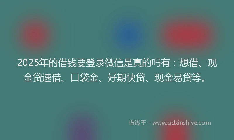 2025年的借钱要登录微信是真的吗有：想借、现金贷速借、口袋金、好期快贷、现金易贷等。