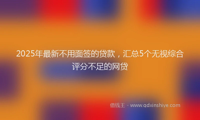 2025年最新不用面签的贷款，汇总5个无视综合评分不足的网贷