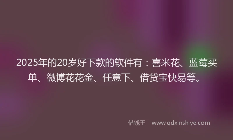 2025年的20岁好下款的软件有：喜米花、蓝莓买单、微博花花金、任意下、借贷宝快易等。