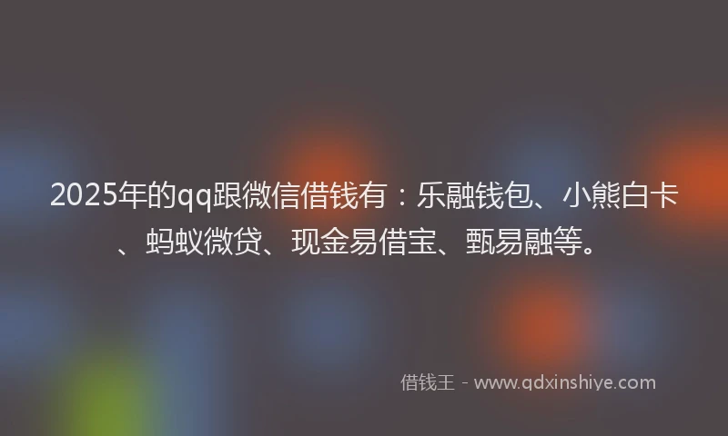 2025年的qq跟微信借钱有：乐融钱包、小熊白卡、蚂蚁微贷、现金易借宝、甄易融等。