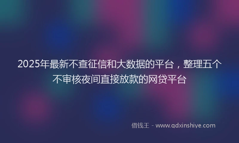 2025年最新不查征信和大数据的平台，整理五个不审核夜间直接放款的网贷平台