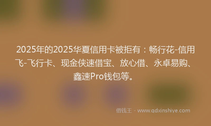 2025年的2025华夏信用卡被拒有：畅行花-信用飞-飞行卡、现金侠速借宝、放心借、永卓易购、鑫速Pro钱包等。