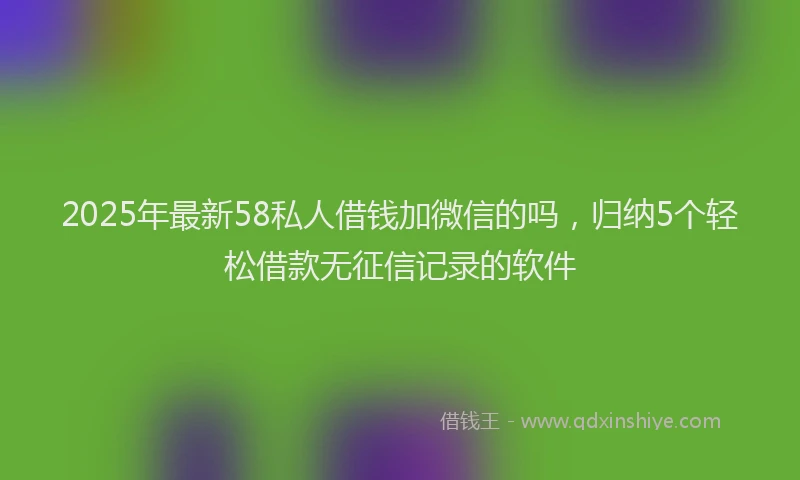 2025年最新58私人借钱加微信的吗，归纳5个轻松借款无征信记录的软件