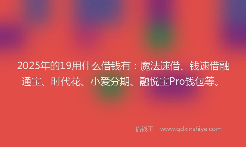 2025年的19用什么借钱有：魔法速借、钱速借融通宝、时代花、小爱分期、融悦宝Pro钱包等。