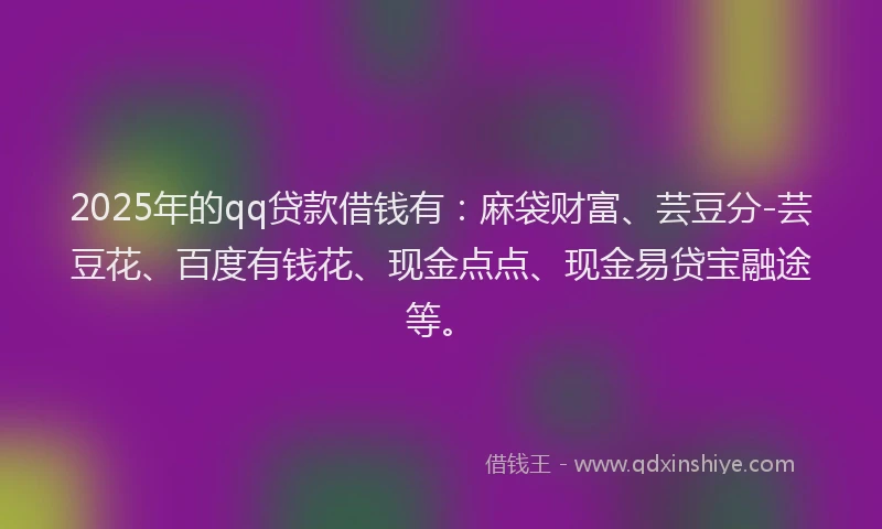 2025年的qq贷款借钱有：麻袋财富、芸豆分-芸豆花、百度有钱花、现金点点、现金易贷宝融途等。