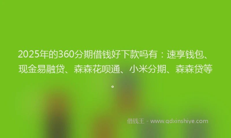 2025年的360分期借钱好下款吗有：速享钱包、现金易融贷、森森花呗通、小米分期、森森贷等。