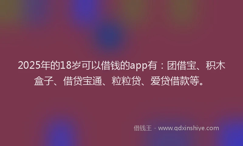 2025年的18岁可以借钱的app有：团借宝、积木盒子、借贷宝通、粒粒贷、爱贷借款等。