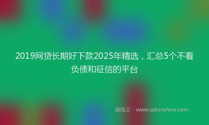 2019网贷长期好下款2025年精选，汇总5个不看负债和征信的平台