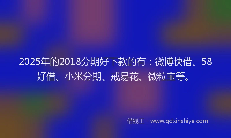 2025年的2018分期好下款的有：微博快借、58好借、小米分期、戒易花、微粒宝等。