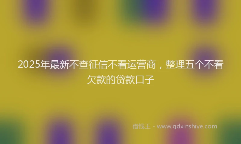 2025年最新不查征信不看运营商，整理五个不看欠款的贷款口子