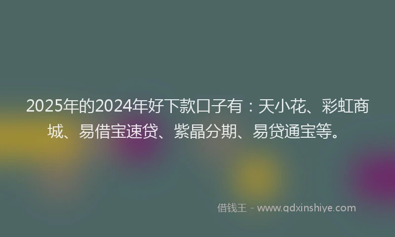 2025年的2024年好下款口子有：天小花、彩虹商城、易借宝速贷、紫晶分期、易贷通宝等。