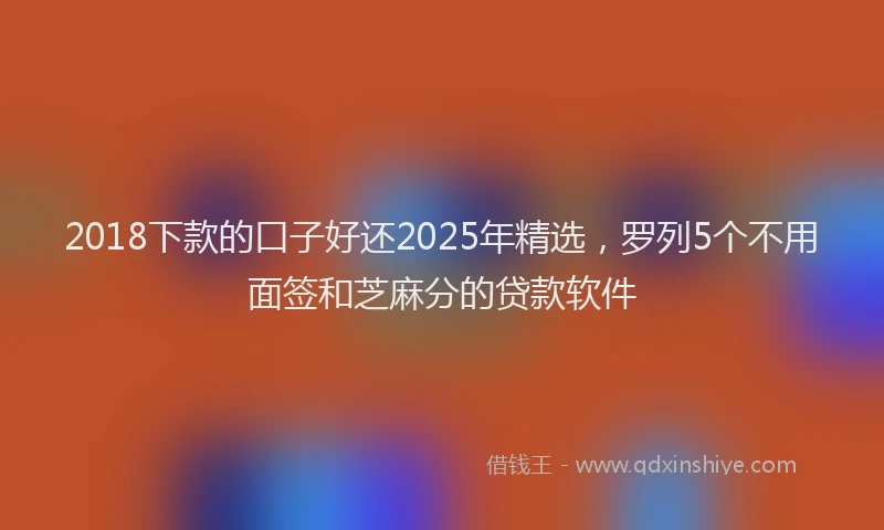 2018下款的口子好还2025年精选，罗列5个不用面签和芝麻分的贷款软件