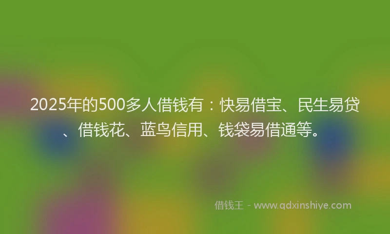 2025年的500多人借钱有：快易借宝、民生易贷、借钱花、蓝鸟信用、钱袋易借通等。