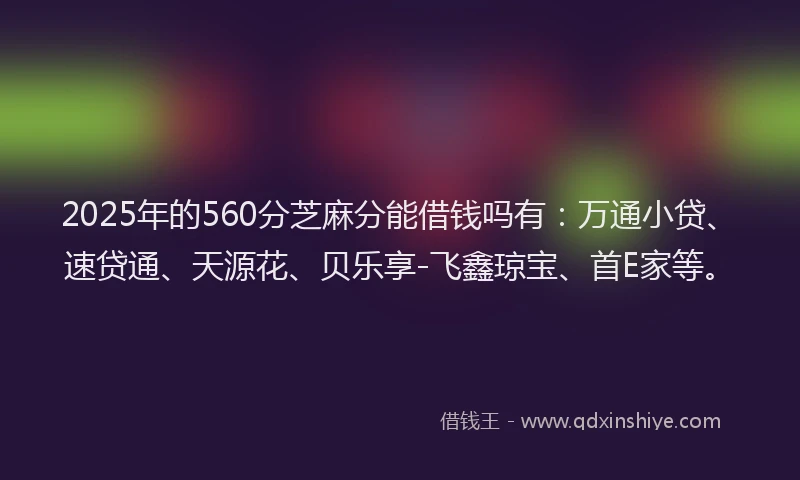 2025年的560分芝麻分能借钱吗有：万通小贷、速贷通、天源花、贝乐享-飞鑫琼宝、首E家等。