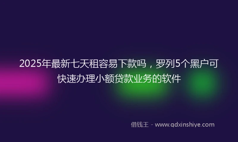 2025年最新七天租容易下款吗，罗列5个黑户可快速办理小额贷款业务的软件
