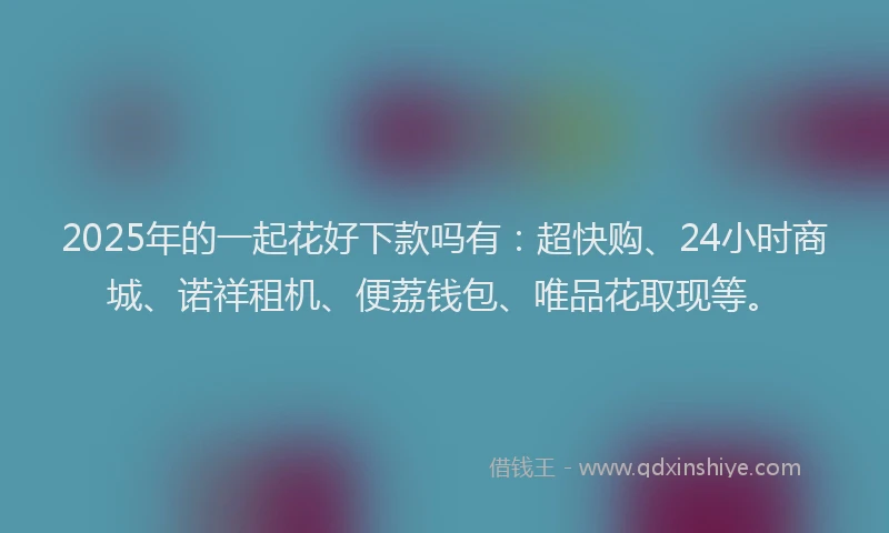 2025年的一起花好下款吗有：超快购、24小时商城、诺祥租机、便荔钱包、唯品花取现等。