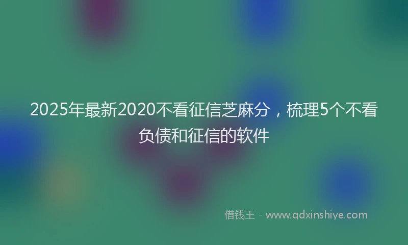2025年最新2020不看征信芝麻分，梳理5个不看负债和征信的软件