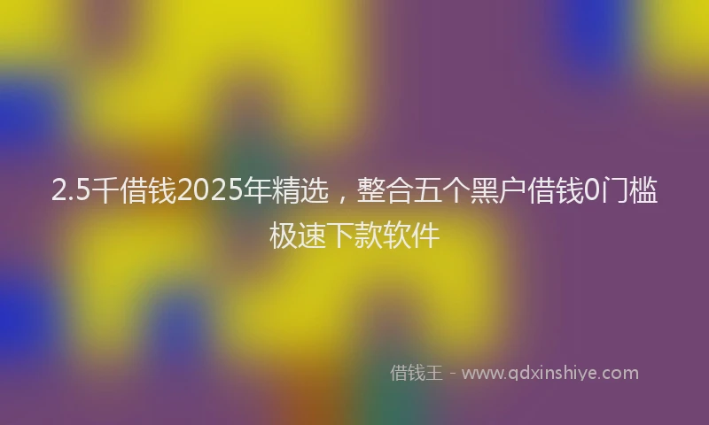 2.5千借钱2025年精选，整合五个黑户借钱0门槛极速下款软件
