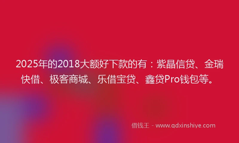 2025年的2018大额好下款的有：紫晶信贷、金瑞快借、极客商城、乐借宝贷、鑫贷Pro钱包等。
