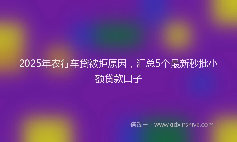 2025年农行车贷被拒原因，汇总5个最新秒批小额贷款口子