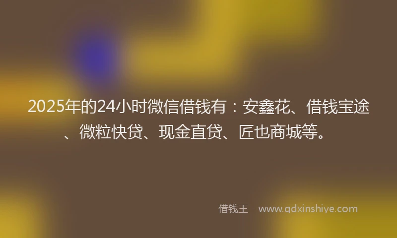 2025年的24小时微信借钱有：安鑫花、借钱宝途、微粒快贷、现金直贷、匠也商城等。