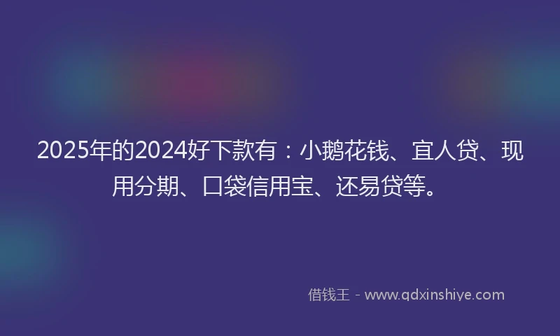 2025年的2024好下款有：小鹅花钱、宜人贷、现用分期、口袋信用宝、还易贷等。