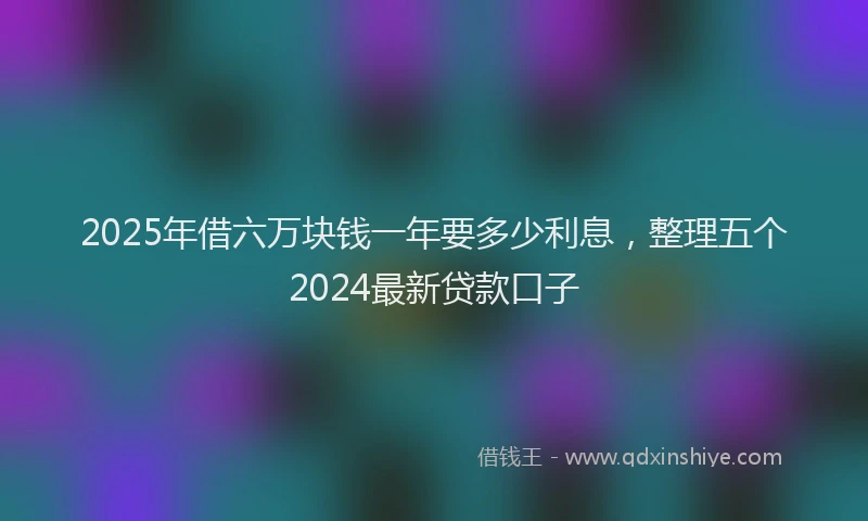 2025年借六万块钱一年要多少利息，整理五个2024最新贷款口子